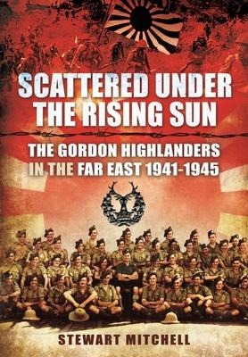 Scattered Under the Rising Sun: The Gordon Highlanders in the Far East 1941 - 1945