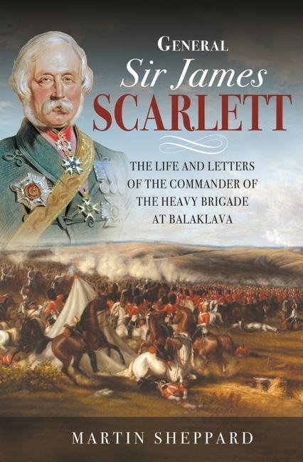 General Sir James Scarlett: The Life and Letters of the Commander of the Heavy Brigade at Balaklava