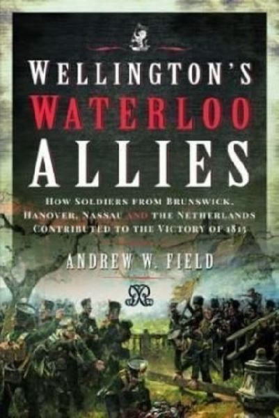 Wellingtons Waterloo Allies: How Soldiers from Brunswick, Hanover, Nassau and the Netherlands Contributed to the Victory of 1815