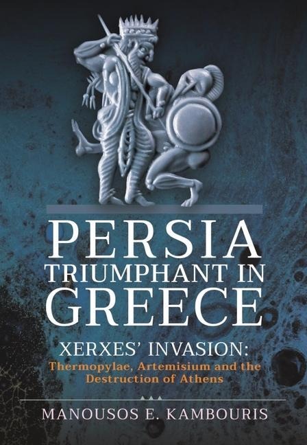 Persia Triumphant in Greece: Xerxes Invasion: Thermopylae, Artemisium and the Destruction of Athens