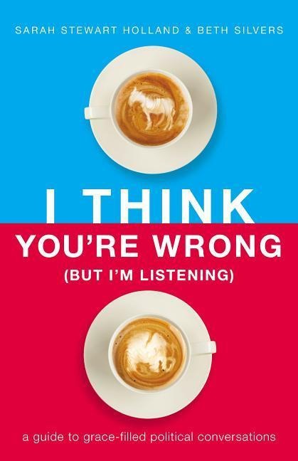 I Think Youre Wrong (But Im Listening): A Guide to Grace-Filled Political Conversations