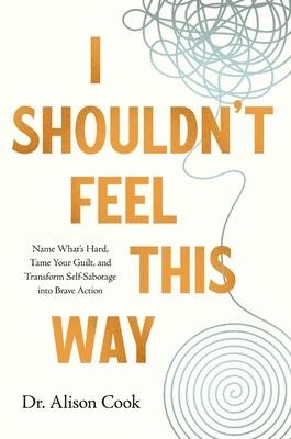 I Shouldnt Feel This Way: Name Whats Hard, Tame Your Guilt, and Transform Self-Sabotage into Brave Action