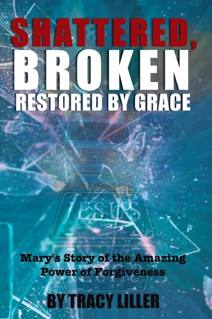 The Shattered, Broken Restored by Grace: Mary's Story of the Amazing Power of Forgiveness