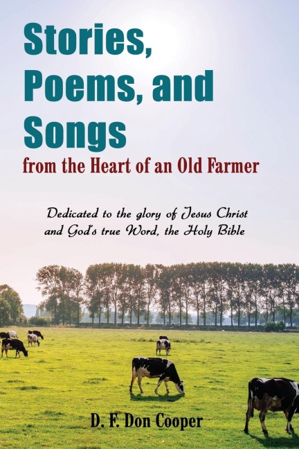 The Stories, Poems, and Songs from the Heart of an Old Farmer: Dedicated to the Glory of Jesus Christ and Gods True Word, the Holy Bible