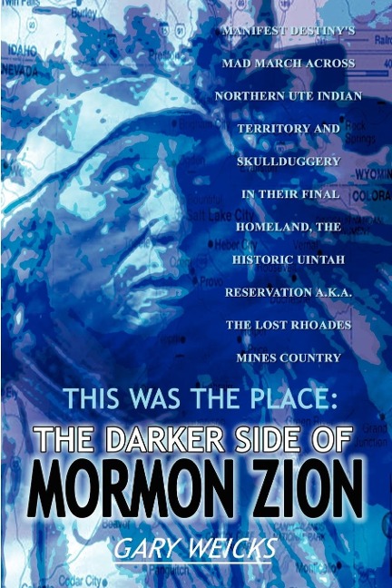 THIS WAS THE PLACE: THE DARKER SIDE OF MORMON ZION:  MANIFEST DESTINYS MAD MARCH ACROSS NORTHERN UTE INDIAN TERRITORY AND SKULLDUGGERY IN THEIR FINAL HOMELAND, THE HISTORIC UINTAH RESERVATION A.K.A. THE LOST RHOADES MINES COUNTRY