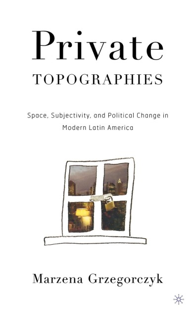 Private Topographies: Space, Subjectivity and Political Change in Modern Latin America