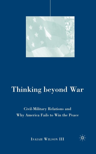 Thinking Beyond War: Civil-Military Relations and Why America Fails to Win the Peace