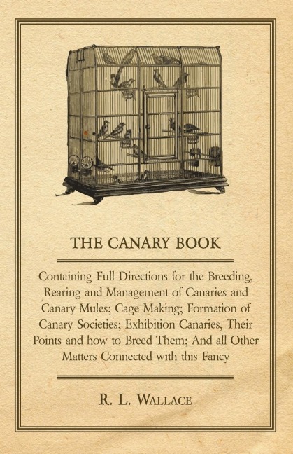 The Canary Book: Containing Full Directions for the Breeding, Rearing and Management of Canaries and Canary Mules;Cage Making; Formation of Canary Societies; Exhibition Canaries, Their Points and how to Breed Them; And all Other Matters Connected with thi