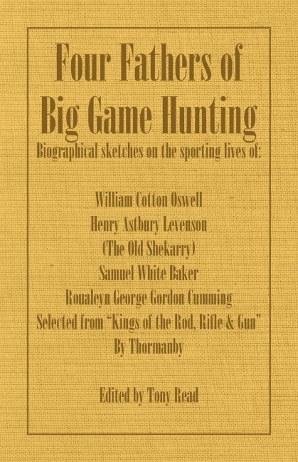 Four Fathers of Big Game Hunting - Biographical Sketches Of The Sporting Lives Of William Cotton Oswell, Henry Astbury Leveson, Samuel White Baker & Roualeyn George Gordon Cumming