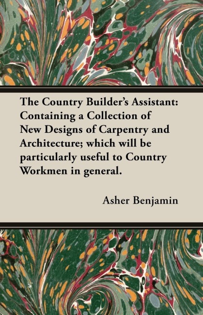 The Country Builders Assistant: Containing a Collection of New Designs of Carpentry and Architecture; which will be particularly useful to Country Workmen in general.