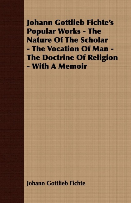 Johann Gottlieb Fichte's Popular Works - The Nature Of The Scholar - The Vocation Of Man - The Doctrine Of Religion - With A Memoir
