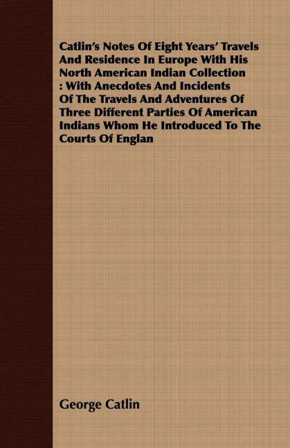 Catlins Notes Of Eight Years Travels And Residence In Europe With His North American Indian Collection: With Anecdotes And Incidents Of The Travels And Adventures Of Three Different Parties Of American Indians Whom He Introduced To The Courts Of Englan