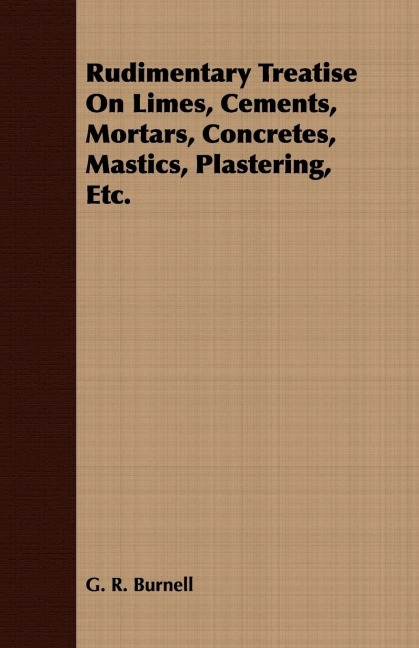 Rudimentary Treatise On Limes, Cements, Mortars, Concretes, Mastics, Plastering, Etc.