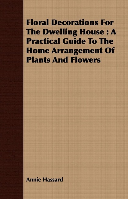 Floral Decorations for the Dwelling House: A Practical Guide to the Home Arrangement of Plants and Flowers