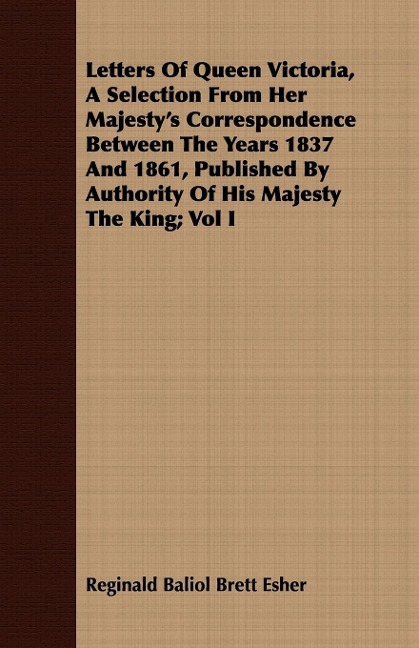 Letters Of Queen Victoria, A Selection From Her Majestys Correspondence Between The Years 1837 And 1861, Published By Authority Of His Majesty The King; Vol I