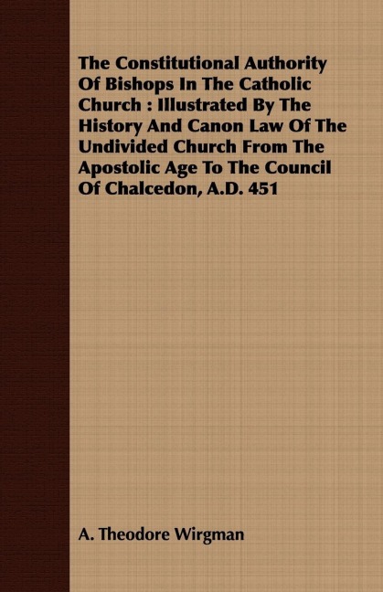 The Constitutional Authority Of Bishops In The Catholic Church: Illustrated By The History And Canon Law Of The Undivided Church From The Apostolic Age To The Council Of Chalcedon, A.D. 451