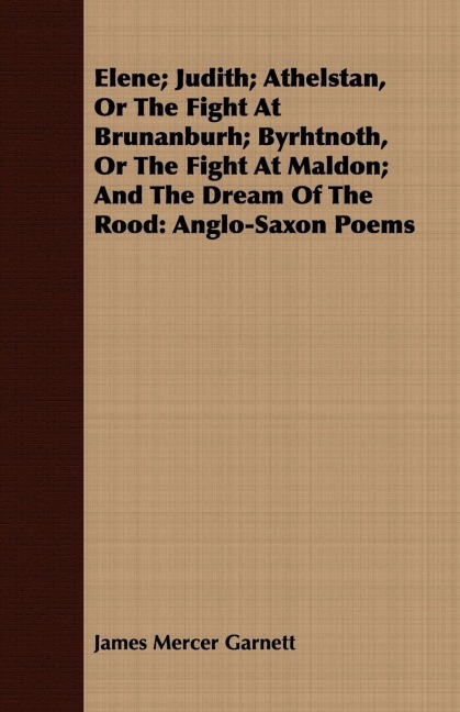 Elene; Judith; Athelstan, Or The Fight At Brunanburh; Byrhtnoth, Or The Fight At Maldon; And The Dream Of The Rood: Anglo-Saxon Poems