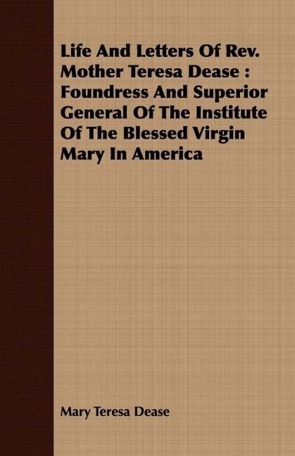 Life And Letters Of Rev. Mother Teresa Dease: Foundress And Superior General Of The Institute Of The Blessed Virgin Mary In America