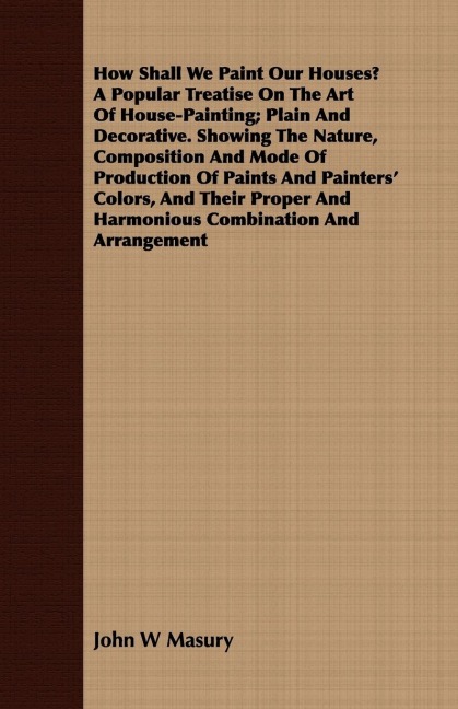 How Shall We Paint Our Houses? A Popular Treatise On The Art Of House-Painting; Plain And Decorative. Showing The Nature, Composition And Mode Of Production Of Paints And Painters Colors, And Their Proper And Harmonious Combination And Arrangement