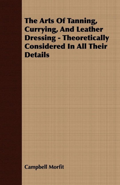 The Arts Of Tanning, Currying, And Leather Dressing - Theoretically Considered In All Their Details