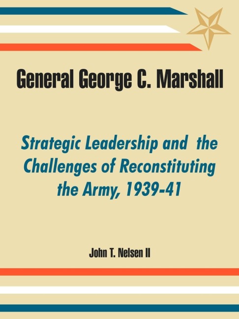 General George C. Marshall: Strategic Leadership and  the Challenges of Reconstituting the Army, 1939-41