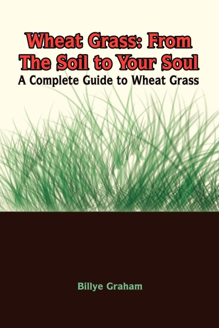 Wheat Grass: From The Soil to Your Soul:  A Complete Guide to Wheat Grass