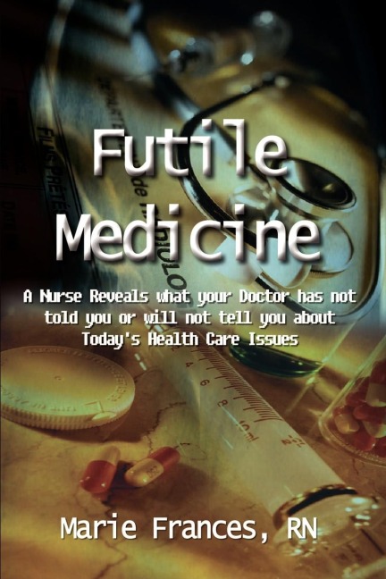Futile Medicine: A Nurse Reveals what your Doctor has not told you or will not tell you about Todays Health Care Issues