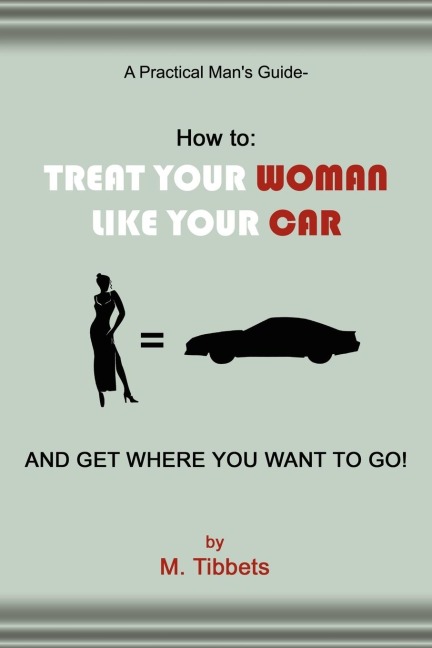 A Practical Mans Guide-How to: TREAT YOUR WOMAN LIKE YOUR CAR AND GET WHERE YOU WANT TO GO!