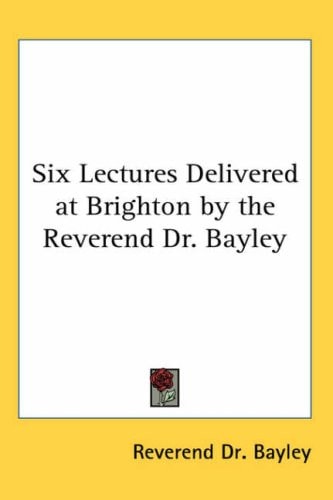 Six Lectures Delivered at Brighton by the Reverend Dr. Bayley