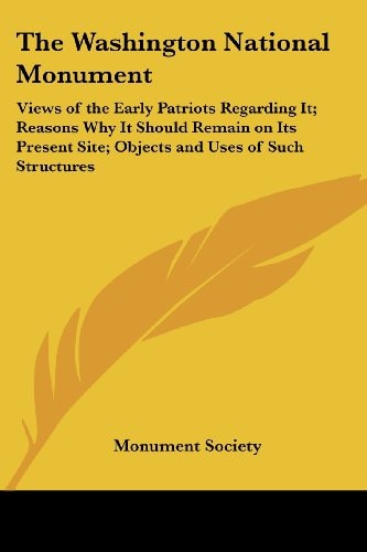 The Washington National Monument: Views of the Early Patriots Regarding It; Reasons Why It Should Remain on Its Present Site; Objects and Uses of Such