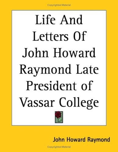 Life and Letters of John Howard Raymond Late President of Vassar College