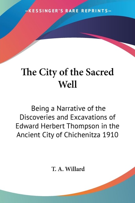 The City of the Sacred Well: Being a Narrative of the Discoveries and Excavations of Edward Herbert Thompson in the Ancient City of Chichenitza 1910