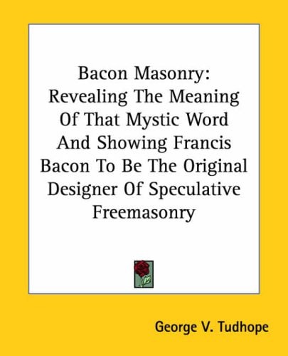Bacon Masonry: Revealing The Meaning Of That Mystic Word And Showing Francis Bacon To Be The Original Designer Of Speculative Freemasonry