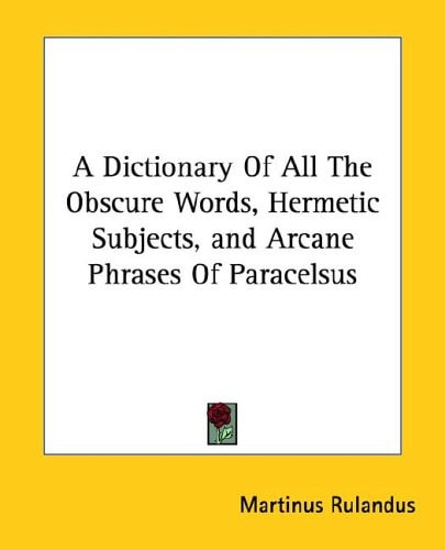A Dictionary Of All The Obscure Words, Hermetic Subjects, and Arcane Phrases Of Paracelsus