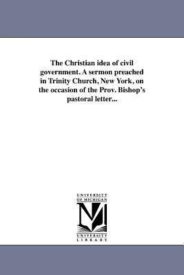 The Christian idea of civil government. A sermon preached in Trinity Church, New York, on the occasion of the Prov. Bishop's pastoral letter...