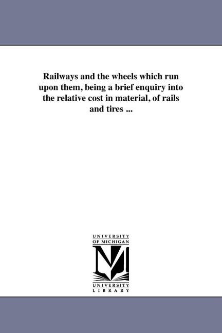 Railways and the wheels which run upon them, being a brief enquiry into the relative cost in material, of rails and tires ...