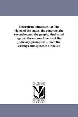 Federalism unmasked: or The rights of the states, the congress, the executive, and the people, vindicated against the encroachments of the judiciary, prompted ... from the writings and speeches of the lea
