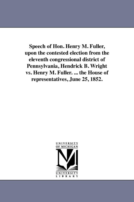 Speech of Hon. Henry M. Fuller, upon the contested election from the eleventh congressional district of Pennsylvania, Hendrick B. Wright vs. Henry M. Fuller. ... the House of representatives, June 25, 1852.