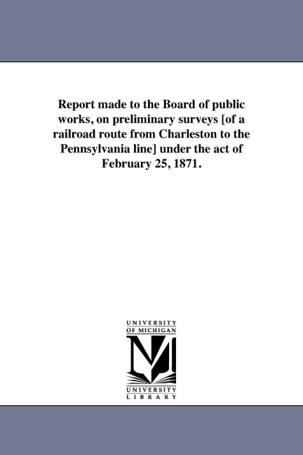Report made to the Board of public works, on preliminary surveys [of a railroad route from Charleston to the Pennsylvania line] under the act of February 25, 1871.