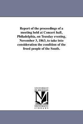 Report of the proceedings of a meeting held at Concert hall, Philadelphia, on Teusday evening, November 3, 1863, to take into consideration the condition of the freed people of the South.