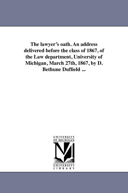 The lawyer's oath. An address delivered before the class of 1867, of the Law department, University of Michigan, March 27th, 1867, by D. Bethune Duffield ...