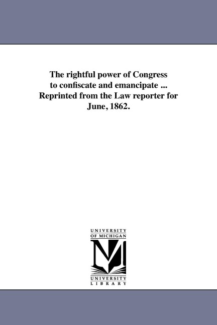 The rightful power of Congress to confiscate and emancipate ... Reprinted from the Law reporter for June, 1862.