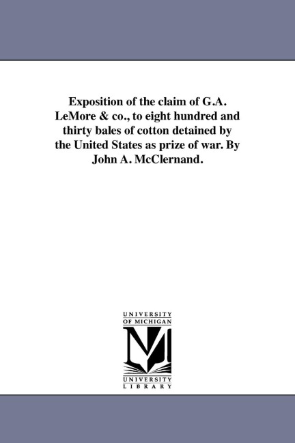 Exposition of the claim of G.A. LeMore & co., to eight hundred and thirty bales of cotton detained by the United States as prize of war. By John A. McClernand.