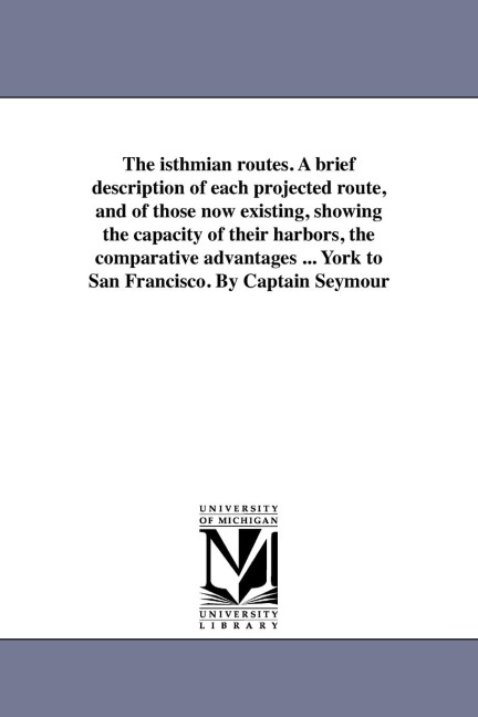 The isthmian routes. A brief description of each projected route, and of those now existing, showing the capacity of their harbors, the comparative advantages ... York to San Francisco. By Captain Seymour