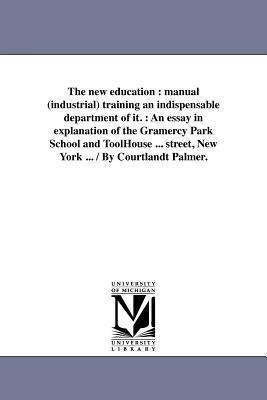 The new education: manual (industrial) training an indispensable department of it.: An essay in explanation of the Gramercy Park School and ToolHouse ... street, New York ... / By Courtlandt Palmer.