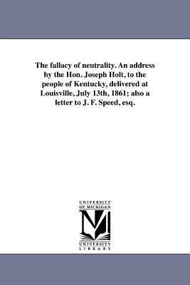 The fallacy of neutrality. An address by the Hon. Joseph Holt, to the people of Kentucky, delivered at Louisville, July 13th, 1861; also a letter to J. F. Speed, esq.