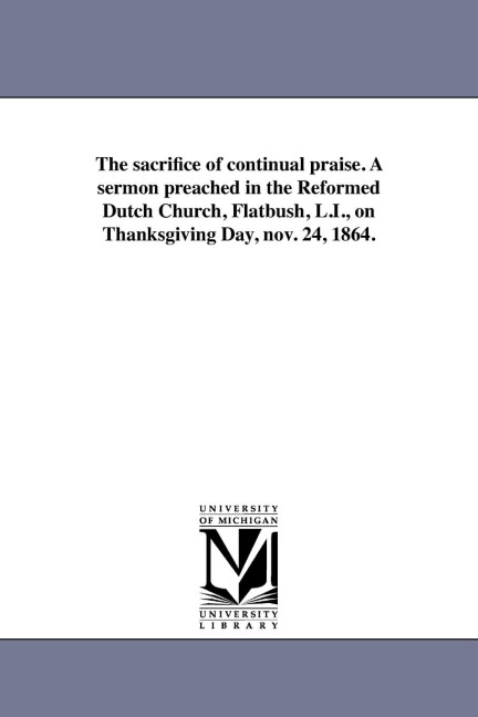 The sacrifice of continual praise. A sermon preached in the Reformed Dutch Church, Flatbush, L.I., on Thanksgiving Day, nov. 24, 1864.
