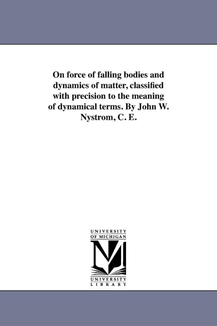 On force of falling bodies and dynamics of matter, classified with precision to the meaning of dynamical terms. By John W. Nystrom, C. E.