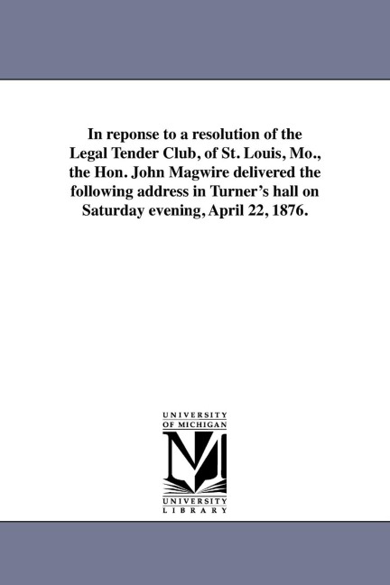 In reponse to a resolution of the Legal Tender Club, of St. Louis, Mo., the Hon. John Magwire delivered the following address in Turner's hall on Saturday evening, April 22, 1876.