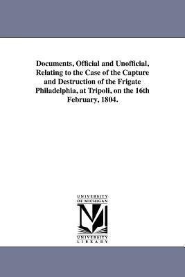 Documents, Official and Unofficial, Relating to the Case of the Capture and Destruction of the Frigate Philadelphia, at Tripoli, on the 16th February, 1804.